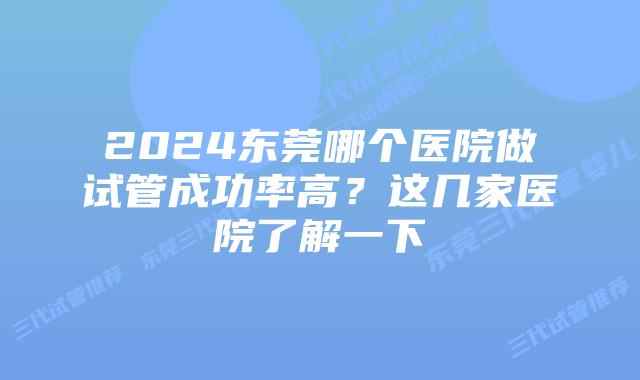 2024东莞哪个医院做试管成功率高？这几家医院了解一下