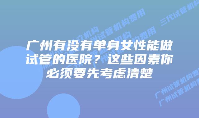 广州有没有单身女性能做试管的医院?这些因素你必须要先考虑清楚