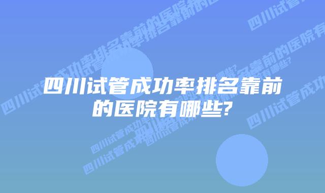 四川试管成功率排名靠前的医院有哪些?