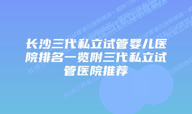 长沙三代私立试管婴儿医院排名一览附三代私立试管医院推荐