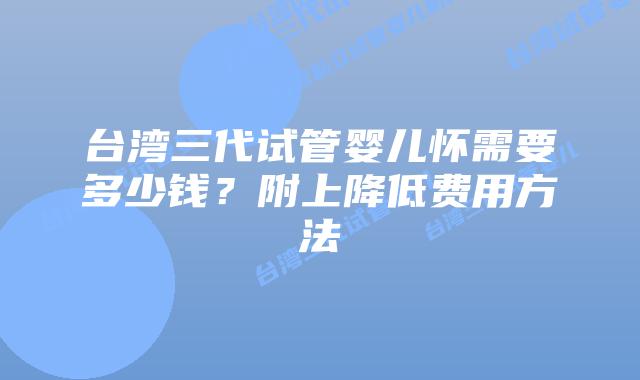 台湾三代试管婴儿怀需要多少钱？附上降低费用方法