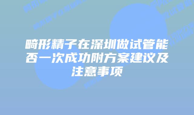 畸形精子在深圳做试管能否一次成功附方案建议及注意事项