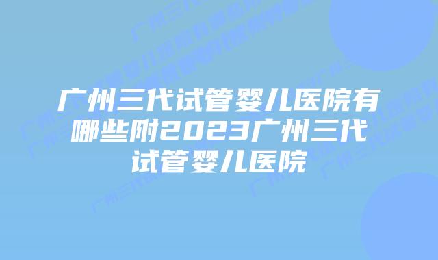广州三代试管婴儿医院有哪些附2023广州三代试管婴儿医院