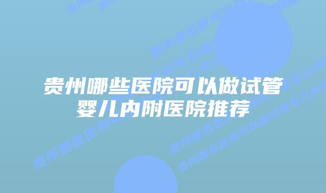 贵州哪些医院可以做试管婴儿内附医院推荐