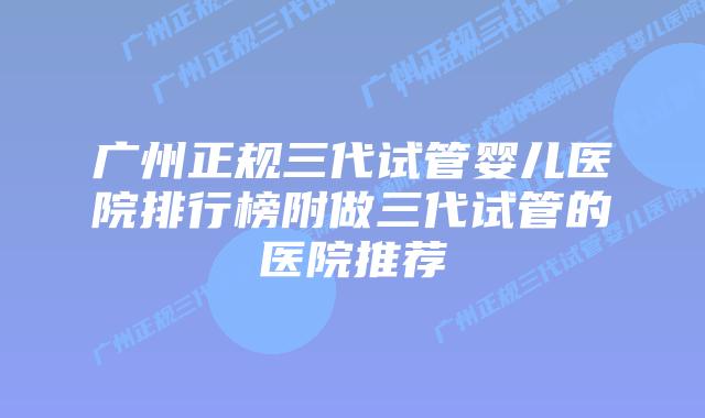 广州正规三代试管婴儿医院排行榜附做三代试管的医院推荐