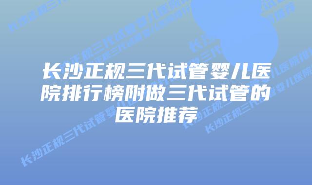 长沙正规三代试管婴儿医院排行榜附做三代试管的医院推荐