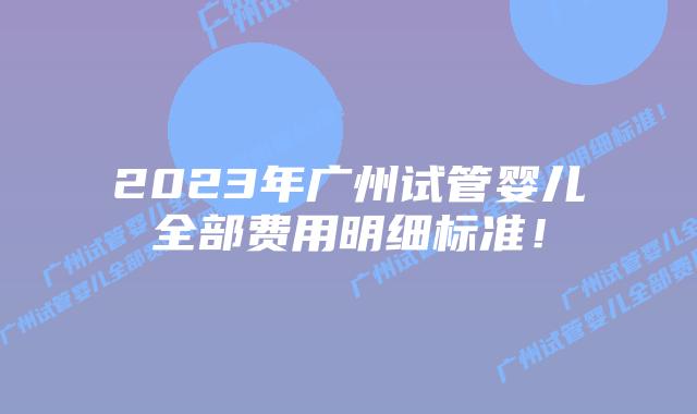 2023年广州试管婴儿全部费用明细标准!