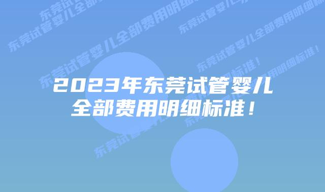 2023年东莞试管婴儿全部费用明细标准!