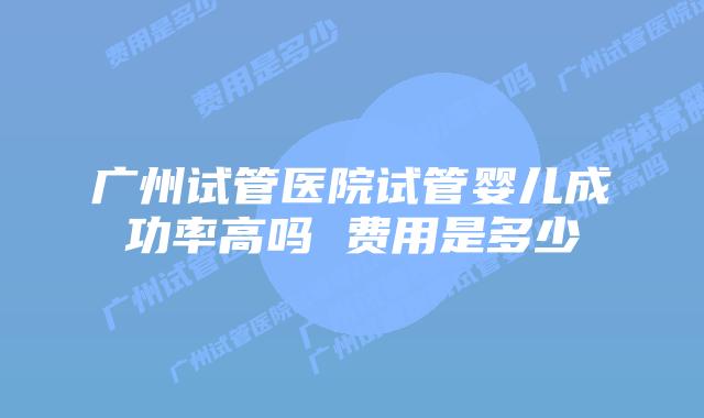 广州试管医院试管婴儿成功率高吗 费用是多少