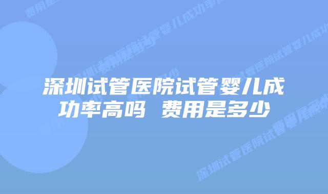 深圳试管医院试管婴儿成功率高吗 费用是多少