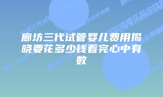 廊坊三代试管婴儿费用揭晓要花多少钱看完心中有数