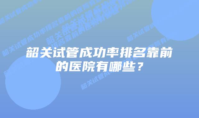 韶关试管成功率排名靠前的医院有哪些？