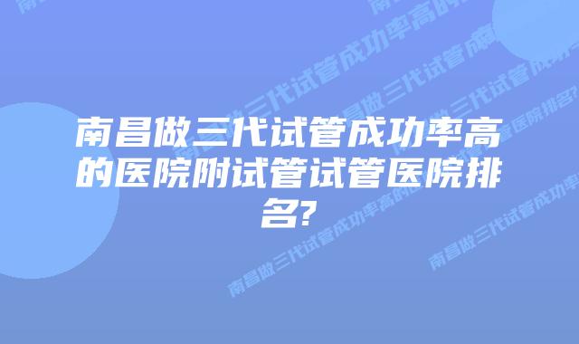 南昌做三代试管成功率高的医院附试管试管医院排名?