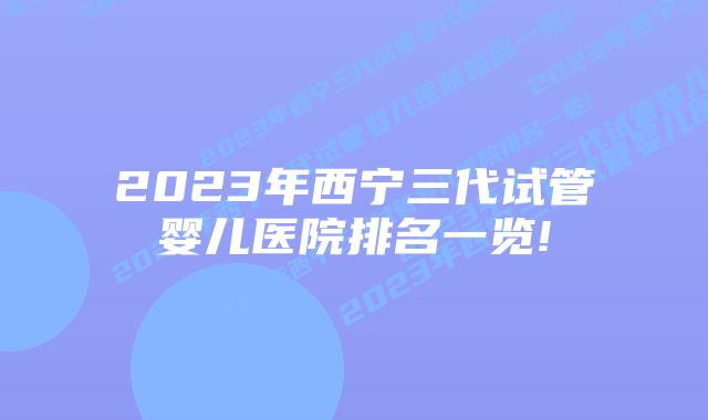 2023年西宁三代试管婴儿医院排名一览!
