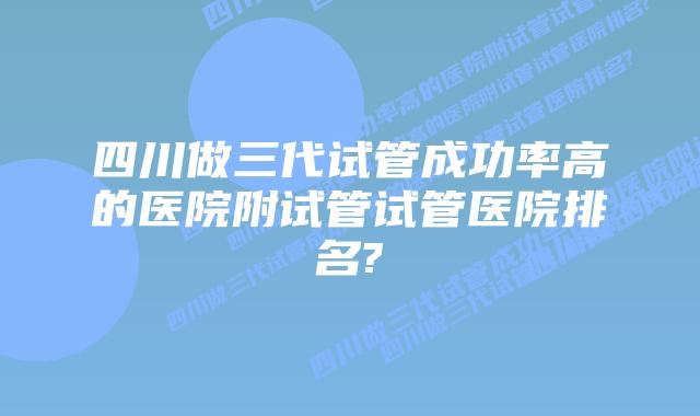 四川做三代试管成功率高的医院附试管试管医院排名?