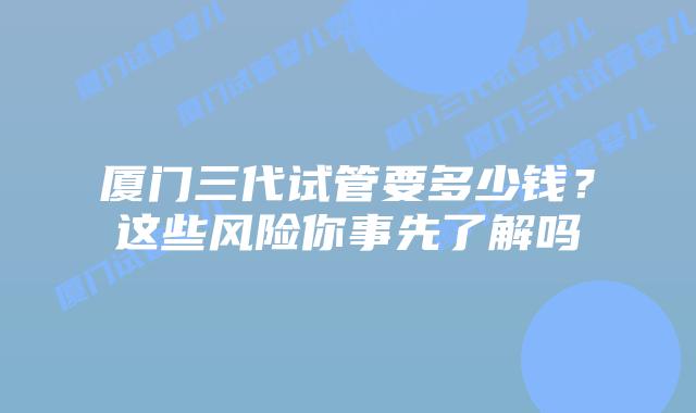 厦门三代试管要多少钱?这些风险你事先了解吗