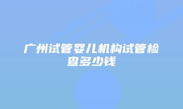 广州试管婴儿机构试管检查多少钱