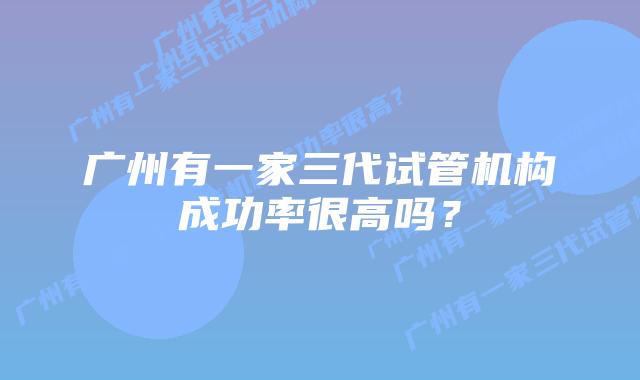 广州有一家三代试管机构成功率很高吗？
