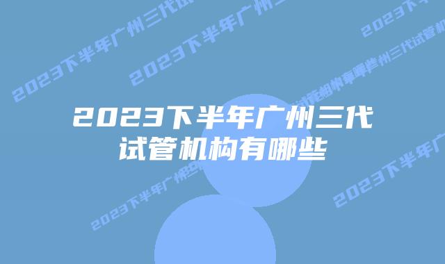 2023下半年广州三代试管机构有哪些