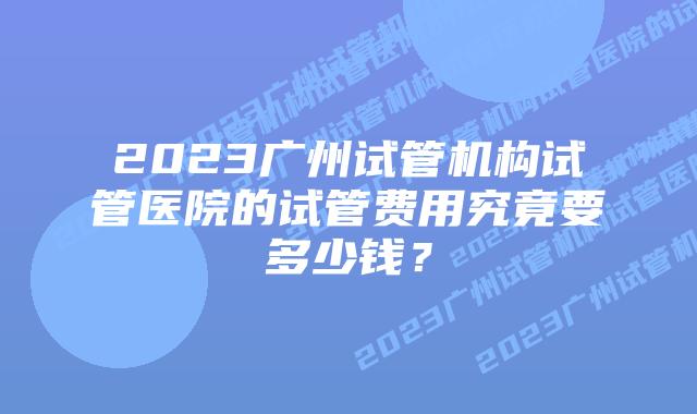 2023广州试管机构试管医院的试管费用究竟要多少钱？
