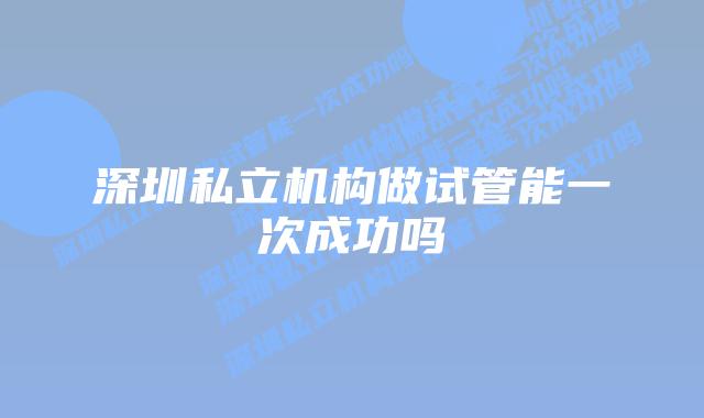 深圳私立机构做试管能一次成功吗