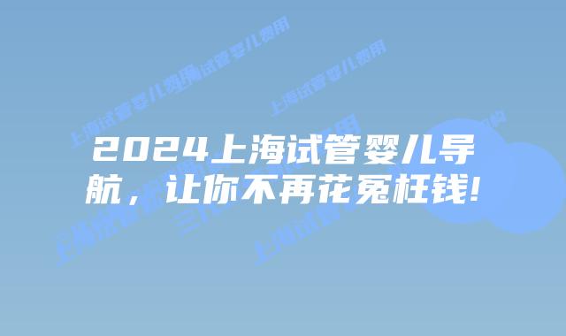 2024上海试管婴儿导航，让你不再花冤枉钱!