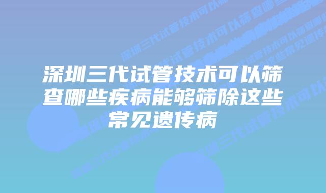 深圳三代试管技术可以筛查哪些疾病能够筛除这些常见遗传病