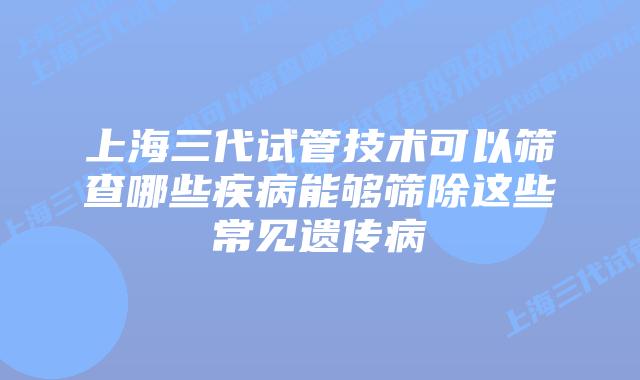 上海三代试管技术可以筛查哪些疾病能够筛除这些常见遗传病