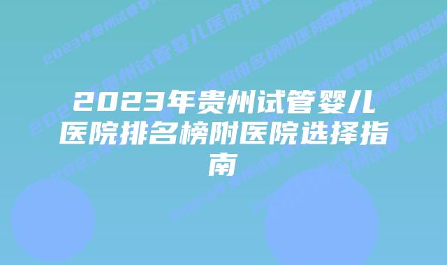 2023年贵州试管婴儿医院排名榜附医院选择指南