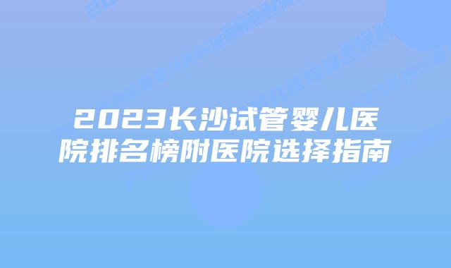 2023长沙试管婴儿医院排名榜附医院选择指南