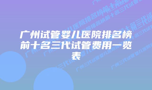 广州试管婴儿医院排名榜前十名三代试管费用一览表