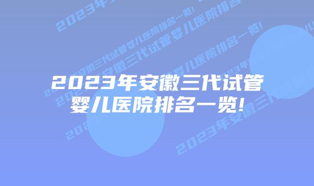 2023年安徽三代试管婴儿医院排名一览!