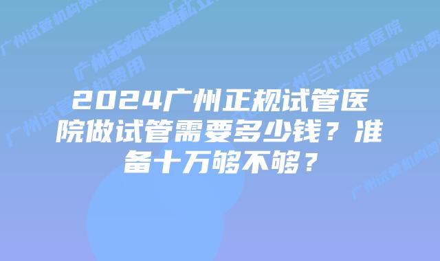 2024广州正规试管医院做试管需要多少钱?准备十万够不够?
