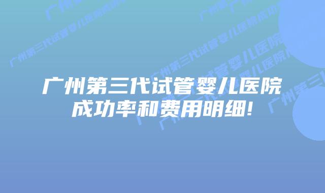 广州第三代试管婴儿医院成功率和费用明细!