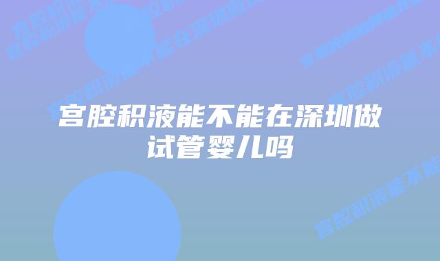 宫腔积液能不能在深圳做试管婴儿吗