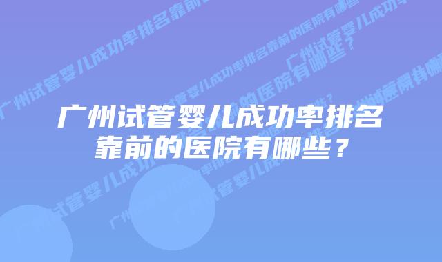 广州试管婴儿成功率排名靠前的医院有哪些？
