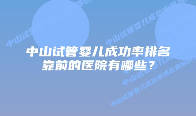 中山试管婴儿成功率排名靠前的医院有哪些？