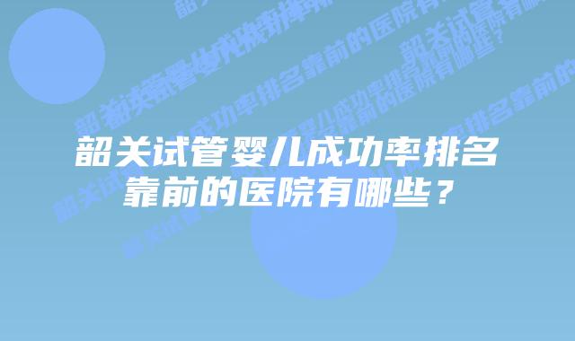 韶关试管婴儿成功率排名靠前的医院有哪些？