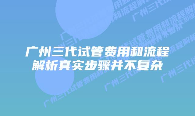 广州三代试管费用和流程解析真实步骤并不复杂
