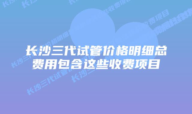长沙三代试管价格明细总费用包含这些收费项目