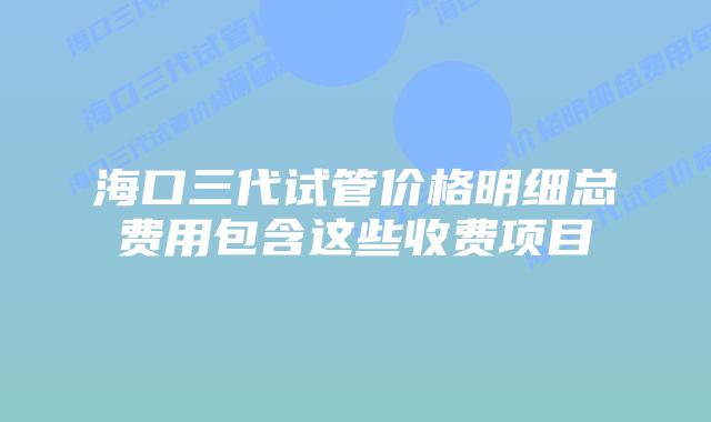 海口三代试管价格明细总费用包含这些收费项目