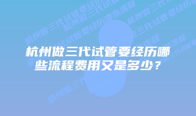 杭州做三代试管要经历哪些流程费用又是多少?