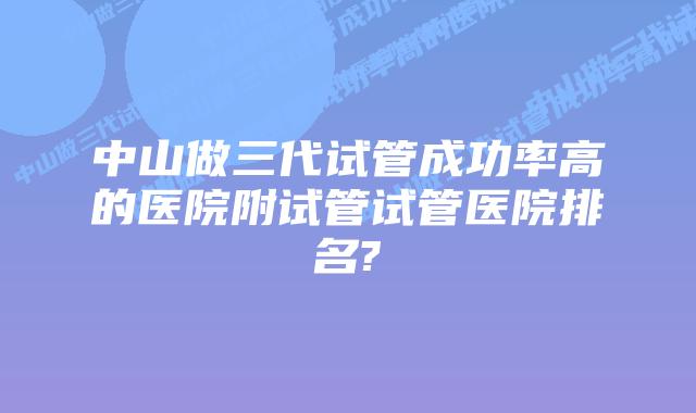中山做三代试管成功率高的医院附试管试管医院排名?