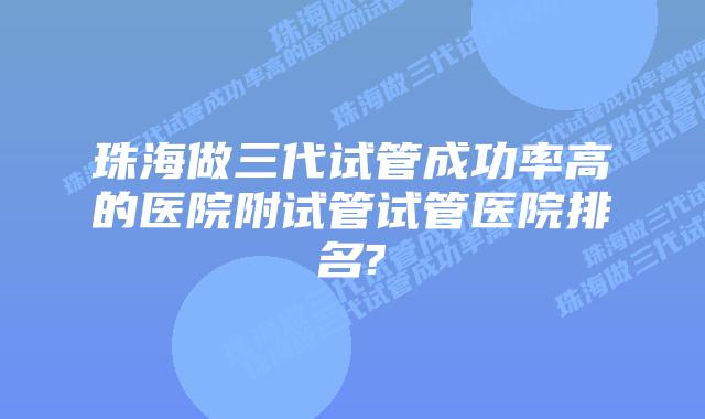 珠海做三代试管成功率高的医院附试管试管医院排名?