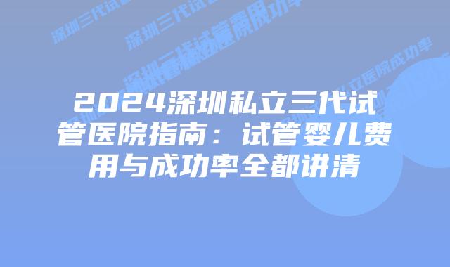 2024深圳私立三代试管医院指南：试管婴儿费用与成功率全都讲清