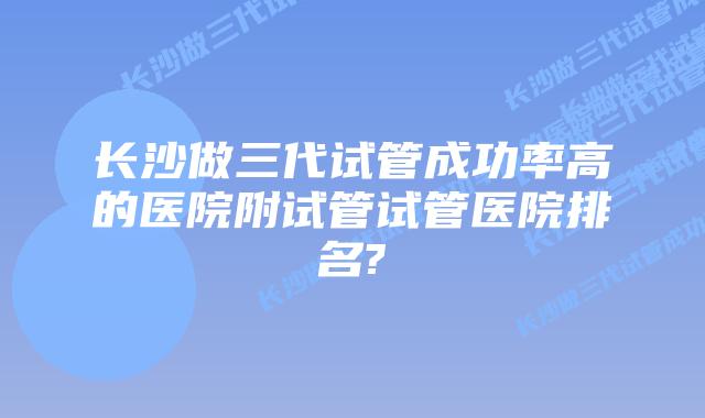 长沙做三代试管成功率高的医院附试管试管医院排名?