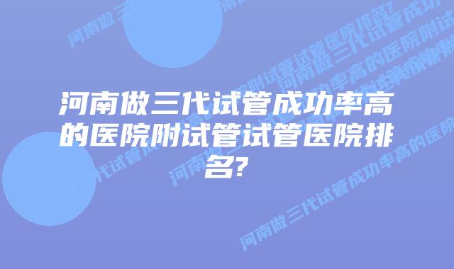 河南做三代试管成功率高的医院附试管试管医院排名?