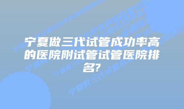 宁夏做三代试管成功率高的医院附试管试管医院排名?