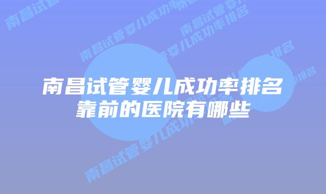 南昌试管婴儿成功率排名靠前的医院有哪些