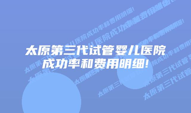 太原第三代试管婴儿医院成功率和费用明细!